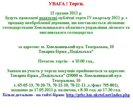 Подпись: УВАГА ! Торги.12 грудня 2011 р. 
будуть проведені додаткові публічні торги IV кварталу 2011 р. з продажу необробленої деревини, що виставляється лісовими господарствами Хмельницького обласного управління лісового та мисливського господарства 

за адресою: м. Хмельницький вул. Театральна, 10Товарна біржа „Подільська”

Початок торгів: - о 10.00 год.,
Заявки на участь у торгах покупців приймаються за адресою: 
Товарна біржа „Подільська” (29000 м. Хмельницький вул. Театральна, 10 т. 65-05-13, 70-20-73, 70-22-10, 70-22-11 ,т./факс 795-801),щоденно до 17.05.2011 р. включно, з 8-30 год. до 17-30 год.Більш детально - на сайті біржи: http://ptbr.hm.ukrtel.net/index.php 
