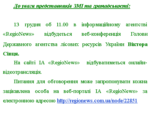 Подпись: До уваги представників ЗМІ та громадськості:13 грудня об 11.00 в інформаційному агентстві «RegioNews» відбудеться веб-конференція Голови Державного агентства лісових ресурсів України Віктора Сівця. На сайті ІА «RegioNews»  відбуватиметься онлайн-відеотрансляція.Питання для обговорення може запропонувати кожна зацікавлена особа на веб-порталі ІА «RegioNews» за електронною адресою http://regionews.com.ua/node/22851