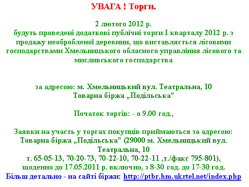 Подпись: УВАГА ! Торги.2 лютого 2012 р. 
будуть проведені додаткові публічні торги I кварталу 2012 р. з продажу необробленої деревини, що виставляється лісовими господарствами Хмельницького обласного управління лісового та мисливського господарства 

за адресою: м. Хмельницький вул. Театральна, 10Товарна біржа „Подільська”

Початок торгів: - о 9.00 год.,
Заявки на участь у торгах покупців приймаються за адресою: 
Товарна біржа „Подільська” (29000 м. Хмельницький вул. Театральна, 10 т. 65-05-13, 70-20-73, 70-22-10, 70-22-11 ,т./факс 795-801),щоденно до 17.05.2011 р. включно, з 8-30 год. до 17-30 год.Більш детально - на сайті біржи: http://ptbr.hm.ukrtel.net/index.php