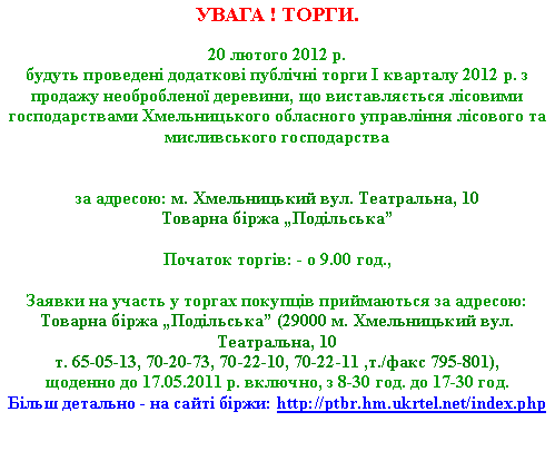 Подпись: УВАГА ! ТОРГИ.
20 лютого 2012 р.
будуть проведені додаткові публічні торги I кварталу 2012 р. з продажу необробленої деревини, що виставляється лісовими господарствами Хмельницького обласного управління лісового та мисливського господарства
за адресою: м. Хмельницький вул. Театральна, 10
Товарна біржа „Подільська”
Початок торгів: - о 9.00 год.,
Заявки на участь у торгах покупців приймаються за адресою:
Товарна біржа „Подільська” (29000 м. Хмельницький вул. Театральна, 10
т. 65-05-13, 70-20-73, 70-22-10, 70-22-11 ,т./факс 795-801),
щоденно до 17.05.2011 р. включно, з 8-30 год. до 17-30 год.
Більш детально - на сайті біржи: http://ptbr.hm.ukrtel.net/index.php