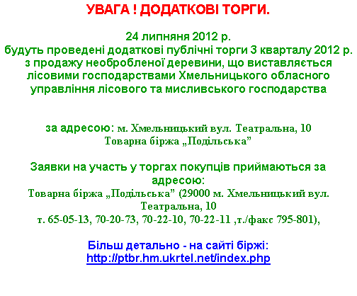 Подпись: УВАГА ! ДОДАТКОВІ ТОРГИ.24 липняня 2012 р. 
будуть проведені додаткові публічні торги 3 кварталу 2012 р. з продажу необробленої деревини, що виставляється лісовими господарствами Хмельницького обласного управління лісового та мисливського господарства

за адресою: м. Хмельницький вул. Театральна, 10Товарна біржа „Подільська”

Заявки на участь у торгах покупців приймаються за адресою: 
Товарна біржа „Подільська” (29000 м. Хмельницький вул. Театральна, 10т. 65-05-13, 70-20-73, 70-22-10, 70-22-11 ,т./факс 795-801),Більш детально - на сайті біржі: http://ptbr.hm.ukrtel.net/index.php 