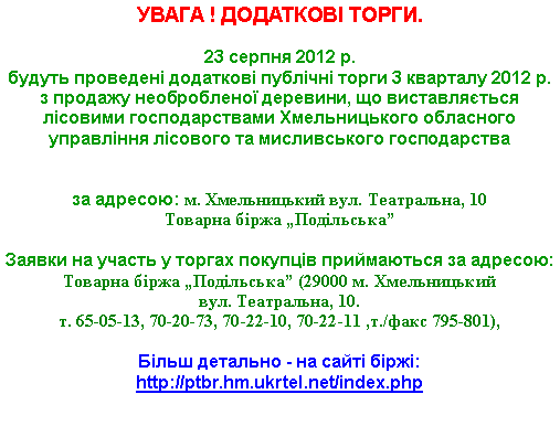 Подпись: УВАГА ! ДОДАТКОВІ ТОРГИ.23 серпня 2012 р. 
будуть проведені додаткові публічні торги 3 кварталу 2012 р. з продажу необробленої деревини, що виставляється лісовими господарствами Хмельницького обласного управління лісового та мисливського господарства

за адресою: м. Хмельницький вул. Театральна, 10Товарна біржа „Подільська”

Заявки на участь у торгах покупців приймаються за адресою: 
Товарна біржа „Подільська” (29000 м. Хмельницький                    вул. Театральна, 10. т. 65-05-13, 70-20-73, 70-22-10, 70-22-11 ,т./факс 795-801),Більш детально - на сайті біржі: http://ptbr.hm.ukrtel.net/index.php