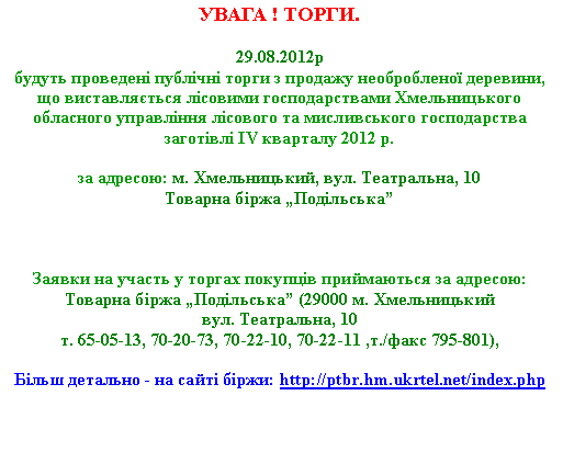 Подпись: УВАГА ! ТОРГИ.29.08.2012р
будуть проведені публічні торги з продажу необробленої деревини, що виставляється лісовими господарствами Хмельницького обласного управління лісового та мисливського господарства заготівлі IV кварталу 2012 р. 

за адресою: м. Хмельницький, вул. Театральна, 10Товарна біржа „Подільська”


Заявки на участь у торгах покупців приймаються за адресою: 
Товарна біржа „Подільська” (29000 м. Хмельницький вул. Театральна, 10т. 65-05-13, 70-20-73, 70-22-10, 70-22-11 ,т./факс 795-801),Більш детально - на сайті біржи: http://ptbr.hm.ukrtel.net/index.php 