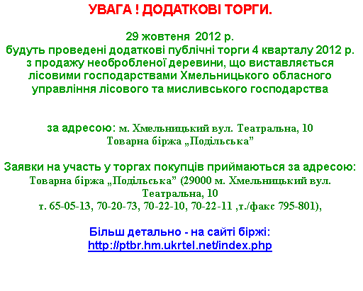 Подпись: УВАГА ! ДОДАТКОВІ ТОРГИ.29 жовтеня  2012 р. 
будуть проведені додаткові публічні торги 4 кварталу 2012 р. з продажу необробленої деревини, що виставляється лісовими господарствами Хмельницького обласного управління лісового та мисливського господарства 

за адресою: м. Хмельницький вул. Театральна, 10Товарна біржа „Подільська”

Заявки на участь у торгах покупців приймаються за адресою: 
Товарна біржа „Подільська” (29000 м. Хмельницький вул. Театральна, 10 т. 65-05-13, 70-20-73, 70-22-10, 70-22-11 ,т./факс 795-801),Більш детально - на сайті біржі: http://ptbr.hm.ukrtel.net/index.php 