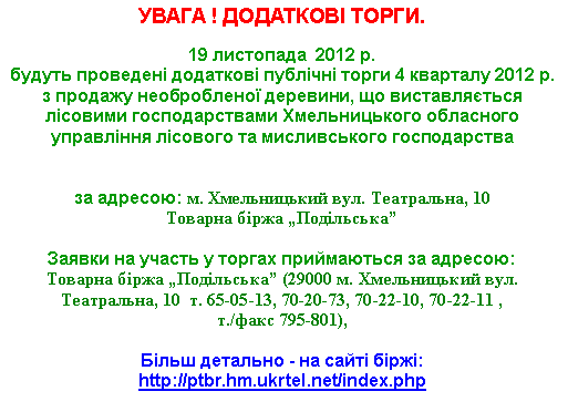 Подпись: УВАГА ! ДОДАТКОВІ ТОРГИ.19 листопада  2012 р. 
будуть проведені додаткові публічні торги 4 кварталу 2012 р. з продажу необробленої деревини, що виставляється лісовими господарствами Хмельницького обласного управління лісового та мисливського господарства 

за адресою: м. Хмельницький вул. Театральна, 10Товарна біржа „Подільська”

Заявки на участь у торгах приймаються за адресою: 
Товарна біржа „Подільська” (29000 м. Хмельницький вул. Театральна, 10  т. 65-05-13, 70-20-73, 70-22-10, 70-22-11 ,т./факс 795-801),Більш детально - на сайті біржі: http://ptbr.hm.ukrtel.net/index.php