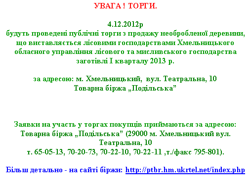 Подпись: УВАГА ! ТОРГИ.4.12.2012р
будуть проведені публічні торги з продажу необробленої деревини, що виставляється лісовими господарствами Хмельницького обласного управління лісового та мисливського господарства  заготівлі I кварталу 2013 р. 

за адресою: м. Хмельницький,  вул. Театральна, 10Товарна біржа „Подільська”


Заявки на участь у торгах покупців приймаються за адресою: 
Товарна біржа „Подільська” (29000 м. Хмельницький вул. Театральна, 10т. 65-05-13, 70-20-73, 70-22-10, 70-22-11 ,т./факс 795-801).Більш детально - на сайті біржи: http://ptbr.hm.ukrtel.net/index.php 