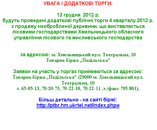 Подпись: УВАГА ! ДОДАТКОВІ ТОРГИ.13 грудня  2012 р. 
будуть проведені додаткові публічні торги 4 кварталу 2012 р. з продажу необробленої деревини, що виставляється лісовими господарствами Хмельницького обласного управління лісового та мисливського господарства 

за адресою: м. Хмельницький вул. Театральна, 10Товарна біржа „Подільська”

Заявки на участь у торгах приймаються за адресою: 
Товарна біржа „Подільська” (29000 м. Хмельницький вул. Театральна, 10 т. 65-05-13, 70-20-73, 70-22-10, 70-22-11 ,т./факс 795-801),Більш детально - на сайті біржі: http://ptbr.hm.ukrtel.net/index.phpи 