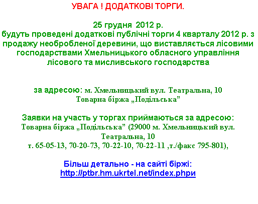 Подпись: УВАГА ! ДОДАТКОВІ ТОРГИ.25 грудня  2012 р. 
будуть проведені додаткові публічні торги 4 кварталу 2012 р. з продажу необробленої деревини, що виставляється лісовими господарствами Хмельницького обласного управління лісового та мисливського господарства 

за адресою: м. Хмельницький вул. Театральна, 10Товарна біржа „Подільська”

Заявки на участь у торгах приймаються за адресою: 
Товарна біржа „Подільська” (29000 м. Хмельницький вул. Театральна, 10 т. 65-05-13, 70-20-73, 70-22-10, 70-22-11 ,т./факс 795-801),Більш детально - на сайті біржі: http://ptbr.hm.ukrtel.net/index.phpи 