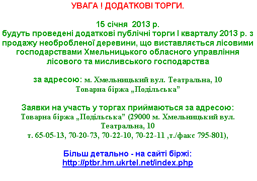 Подпись: УВАГА ! ДОДАТКОВІ ТОРГИ.15 січня  2013 р. 
будуть проведені додаткові публічні торги І кварталу 2013 р. з продажу необробленої деревини, що виставляється лісовими господарствами Хмельницького обласного управління лісового та мисливського господарства 
за адресою: м. Хмельницький вул. Театральна, 10Товарна біржа „Подільська”

Заявки на участь у торгах приймаються за адресою: 
Товарна біржа „Подільська” (29000 м. Хмельницький вул. Театральна, 10 т. 65-05-13, 70-20-73, 70-22-10, 70-22-11 ,т./факс 795-801),Більш детально - на сайті біржі: http://ptbr.hm.ukrtel.net/index.php