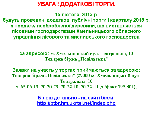 Подпись: УВАГА ! ДОДАТКОВІ ТОРГИ.15 лютого  2013 р. 
будуть проведені додаткові публічні торги І кварталу 2013 р. з продажу необробленої деревини, що виставляється лісовими господарствами Хмельницького обласного управління лісового та мисливського господарства 

за адресою: м. Хмельницький вул. Театральна, 10Товарна біржа „Подільська”

Заявки на участь у торгах приймаються за адресою: 
Товарна біржа „Подільська” (29000 м. Хмельницький вул. Театральна, 10 т. 65-05-13, 70-20-73, 70-22-10, 70-22-11 ,т./факс 795-801),Більш детально - на сайті біржі: http://ptbr.hm.ukrtel.net/index.php 